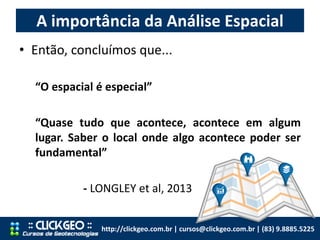 A importância da Análise Espacial
http://clickgeo.com.br | cursos@clickgeo.com.br | (83) 9.8885.5225
• Então, concluímos que...
“O espacial é especial”
“Quase tudo que acontece, acontece em algum
lugar. Saber o local onde algo acontece poder ser
fundamental”
- LONGLEY et al, 2013
 