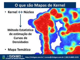 O que são Mapas de Kernel
http://clickgeo.com.br | cursos@clickgeo.com.br | (83) 9.8885.5225
• Kernel ↔ Núcleo
• Mapa Temático
Método Estatístico
de estimação de
Curvas de
Densidades
 