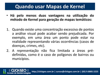Quando usar Mapas de Kernel
http://clickgeo.com.br | cursos@clickgeo.com.br | (83) 9.8885.5225
• Há pelo menos duas vantagens na utilização do
método de Kernel para geração de mapas temáticos:
1. Quando existe uma concentração excessiva de pontos
a análise visual pode acabar sendo prejudicada. Por
exemplo, em uma área um ponto pode estar na
realidade representando várias ocorrências (casos de
doenças, crimes, etc).
2. A representação não fica limitada a áreas pré-
definidas, como é o caso de polígonos de bairros ou
municípios.
 