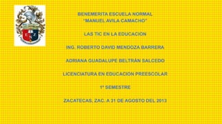 BENEMERITA ESCUELA NORMAL
“MANUEL AVILA CAMACHO”
LAS TIC EN LA EDUCACION
ING. ROBERTO DAVID MENDOZA BARRERA
ADRIANA GUADALUPE BELTRÁN SALCEDO
LICENCIATURA EN EDUCACION PREESCOLAR
1º SEMESTRE
ZACATECAS, ZAC. A 31 DE AGOSTO DEL 2013
 