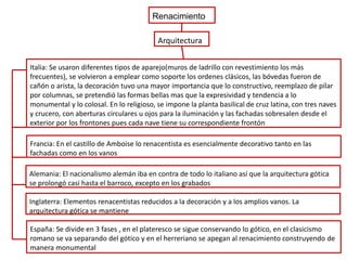 Renacimiento
Arquitectura
Italia: Se usaron diferentes tipos de aparejo(muros de ladrillo con revestimiento los más
frecuentes), se volvieron a emplear como soporte los ordenes clásicos, las bóvedas fueron de
cañón o arista, la decoración tuvo una mayor importancia que lo constructivo, reemplazo de pilar
por columnas, se pretendió las formas bellas mas que la expresividad y tendencia a lo
monumental y lo colosal. En lo religioso, se impone la planta basilical de cruz latina, con tres naves
y crucero, con aberturas circulares u ojos para la iluminación y las fachadas sobresalen desde el
exterior por los frontones pues cada nave tiene su correspondiente frontón
Francia: En el castillo de Amboise lo renacentista es esencialmente decorativo tanto en las
fachadas como en los vanos
Alemania: El nacionalismo alemán iba en contra de todo lo italiano así que la arquitectura gótica
se prolongó casi hasta el barroco, excepto en los grabados
Inglaterra: Elementos renacentistas reducidos a la decoración y a los amplios vanos. La
arquitectura gótica se mantiene
España: Se divide en 3 fases , en el plateresco se sigue conservando lo gótico, en el clasicismo
romano se va separando del gótico y en el herreriano se apegan al renacimiento construyendo de
manera monumental

 