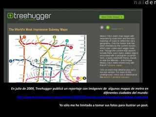 En julio de 2009, Treehuggerpublicó un reportaje con imágenes de  algunosmapas de metro en diferentesciudades del mundo: http://www.treehugger.com/galleries/2009/07/worlds-most-impressive-subway-maps.php Yosólo me he limitado a tomarsusfotosparailustrar un post. 