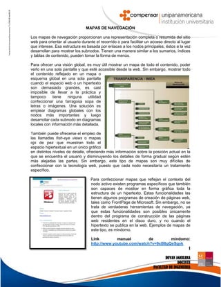 1
DUVAN AGUILERA
DOCENTE
FACULTAD DE INGENIERIA
MAPAS DE NAVEGACIÓN
Los mapas de navegación proporcionan una representación completa o resumida del sitio
web para orientar al usuario durante el recorrido o para facilitar un acceso directo al lugar
que interese. Esa estructura es basada por enlaces a los nodos principales, éstos a la vez
desarrollan para mostrar los subnodos. Tienen una manera similar a los sumarios, índices
y tablas de contenido, pueden tomar la forma de menús.
Para ofrecer una visión global, es muy útil mostrar un mapa de todo el contenido, poder
verlo en una sola pantalla y que esté accesible desde la web. Sin embargo, mostrar todo
el contenido reflejado en un mapa o
esquema global en una sola pantalla
cuando el espacio web o un hipertexto
son demasiado grandes, es casi
imposible de llevar a la práctica y
tampoco tiene ninguna utilidad
confeccionar una farragosa sopa de
letras o imágenes. Una solución es
emplear diagramas globales con los
nodos más importantes y luego
desarrollar cada subnodo en diagramas
locales con información más detallada.
También puede ofrecerse el empleo de
las llamadas fish-eye views o mapas
ojo de pez que muestran todo el
espacio hipertextual en un único gráfico
en distintos niveles de detalle, ofreciendo más información sobre la posición actual en la
que se encuentra el usuario y disminuyendo los detalles de forma gradual según estén
más alejadas las partes. Sin embargo, este tipo de mapas son muy difíciles de
confeccionar con la tecnología web, puesto que cada nodo necesitaría un tratamiento
específico.
Para confeccionar mapas que reflejan el contexto del
nodo activo existen programas específicos que también
son capaces de mostrar en forma gráfica toda la
estructura de un hipertexto. Estas funcionalidades las
tienen algunos programas de creación de páginas web,
tales como FrontPage de Microsoft. Sin embargo, no se
trata de verdaderas herramientas de navegación, ya
que estas funcionalidades son posibles únicamente
dentro del programa de construcción de las páginas
web residentes en el disco duro, y no cuando el
hipertexto se publica en la web. Ejemplos de mapas de
este tipo, es mindomo.
Link manual de mindomo:
http://www.youtube.com/watch?v=9xB8gQeSgyk
 