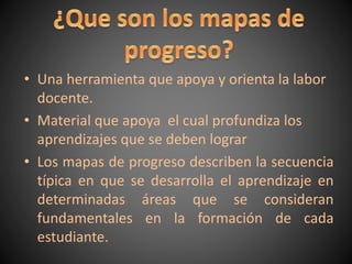 • Una herramienta que apoya y orienta la labor
docente.
• Material que apoya el cual profundiza los
aprendizajes que se deben lograr
• Los mapas de progreso describen la secuencia
típica en que se desarrolla el aprendizaje en
determinadas áreas que se consideran
fundamentales en la formación de cada
estudiante.
 