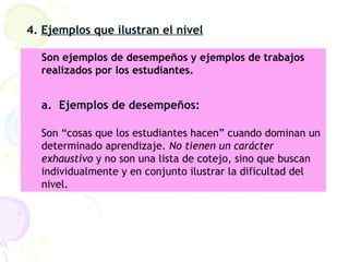4. Ejemplos que ilustran el nivel
Son ejemplos de desempeños y ejemplos de trabajos
realizados por los estudiantes.
a. Ejemplos de desempeños:
Son “cosas que los estudiantes hacen” cuando dominan un
determinado aprendizaje. No tienen un carácter
exhaustivo y no son una lista de cotejo, sino que buscan
individualmente y en conjunto ilustrar la dificultad del
nivel.
 