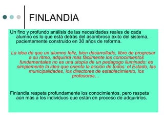 FINLANDIA
Un fino y profundo análisis de las necesidades reales de cada
alumno es lo que está detrás del asombroso éxito del sistema,
pacientemente construido en 30 años de reforma.
La idea de que un alumno feliz, bien desarrollado, libre de progresar
a su ritmo, adquirirá más fácilmente los conocimientos
fundamentales no es una utopía de un pedagogo iluminado: es
simplemente la idea que orienta la acción de todos: el Estado, las
municipalidades, los directores de establecimiento, los
profesores…
Finlandia respeta profundamente los conocimientos, pero respeta
aún más a los individuos que están en proceso de adquirirlos.
 