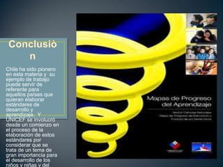 Chile ha sido pionero
en esta materia y su
ejemplo de trabajo
puede servir de
referente para
aquellos países que
quieran elaborar
estándares de
desarrollo y
aprendizaje. Y
UNICEF se involucró
desde un comienzo en
el proceso de la
elaboración de estos
estándares por
considerar que se
trata de un tema de
gran importancia para
el desarrollo de los
niños y niñas y del
 