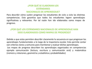 ¿POR QUÉ SE ELABORAN LOS
ESTÁNDARES
NACIONALES DE APRENDIZAJE?
Para describir cómo suelen progresar los estudiantes de ciclo a ciclo las distintas
competencias. Esto garantiza que todos los estudiantes logren aprendizajes
significativos y relevantes. Por tal razón han ido elaborados como mapas de
progreso.
¿POR QUÉ LOS ESTÁNDARES NACIONALES DE APRENDIZAJE HAN
SIDO ELABORADOS COMO MAPAS DE PROGRESO?
Debido a que estos permiten describir claramente la secuencia en que progresan los
aprendizajes fundamentales a lo largo de la trayectoria escolar. Esto permite contar
con criterios claros y comunes para monitorear y evaluar dichos aprendizajes.
Los mapas de progreso describen los aprendizajes organizados en competencias
ejemplo comunicación (lectura, escritura y comunicación oral) y matemática
(número y relaciones, geometría y estadística y probabilidades)
 