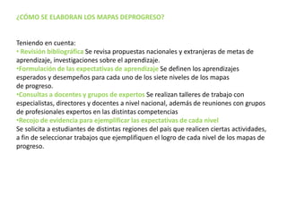 ¿CÓMO SE ELABORAN LOS MAPAS DEPROGRESO?
Teniendo en cuenta:
• Revisión bibliográfica Se revisa propuestas nacionales y extranjeras de metas de
aprendizaje, investigaciones sobre el aprendizaje.
•Formulación de las expectativas de aprendizaje Se definen los aprendizajes
esperados y desempeños para cada uno de los siete niveles de los mapas
de progreso.
•Consultas a docentes y grupos de expertos Se realizan talleres de trabajo con
especialistas, directores y docentes a nivel nacional, además de reuniones con grupos
de profesionales expertos en las distintas competencias
•Recojo de evidencia para ejemplificar las expectativas de cada nivel
Se solicita a estudiantes de distintas regiones del país que realicen ciertas actividades,
a fin de seleccionar trabajos que ejemplifiquen el logro de cada nivel de los mapas de
progreso.
 