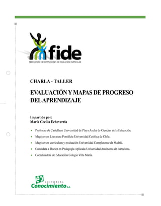 CHARLA - TALLER

EVALUACIÓN Y MAPAS DE PROGRESO
DEL APRENDIZAJE

Impartido por:
María Cecilia Echeverría

●   Profesora de Castellano Universidad de Playa Ancha de Ciencias de la Educación.
●	 Magíster	en	Literatura	Pontificia	Universidad	Católica	de	Chile.	

●   Magíster en currículum y evaluación Universidad Complutense de Madrid.
●   Candidata a Doctor en Pedagogía Aplicada Universidad Autónoma de Barcelona.
●   Coordinadora de Educación Colegio Villa María.
 