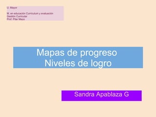 Mapas de progreso  Niveles de logro Sandra Apablaza G U. Mayor   M. en educación Currículum y evaluación  Gestión Curricular Prof. Pilar Mazo 