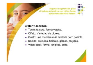 Algunas sugerencias para
           el trabajo educativo con niños hasta
                     aproximadamente 9 meses




Motor y sensorial
 Tacto: textura, forma y peso.
 Olfato: Variedad de olores.
 Gusto: una muestra más limitada pero posible.
 Sonido: tintineos, timbres, golpes, crujidos.
 Vista: color, forma, longitud, brillo.
 