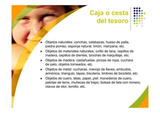 Caja o cesta
                                del tesoro


Objetos naturales: conchas, calabazas, hueso de palta,
piedra pomez, esponja natural, limón, manzana, etc.
Objetos de materiales naturales: ovillo de lana, cepillos de
madera, cepillos de dientes, brochas de maquillaje, etc.
Objetos de madera: castañuelas, pinzas de ropa, cuchara
de palo, objetos torneados, etc.
Objetos de metal: cucharas, manojo de llaves, embudos,
armónica, triangulo, tapas, bisutería, timbres de bicicleta, etc.
Objetos de cuero, telas, papel, piel: monederos de cuero,
pelotas de tenis, muñecas de trapo, bolsas de tela con romero,
clavos de olor, tomillo, etc.
 