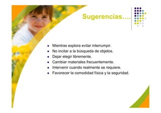 Sugerencias….



Mientras explora evitar interrumpir.
No incitar a la búsqueda de objetos.
Dejar elegir libremente.
Cambiar materiales frecuentemente.
Intervenir cuando realmente se requiere.
Favorecer la comodidad física y la seguridad.
 