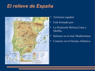 El relieve de España

                  ●
                       Territorio español.
                  ●
                       Está formado por:
                  ●
                       La Península Ibérica,Ceuta y
                       Melilla.
                  ●
                       Baleares en el mar Mediterráneo.
                  ●
                       Canarias en el Océano Atlántico.
 