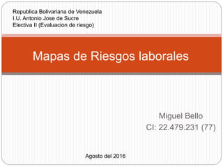 Miguel Bello
CI: 22.479.231 (77)
Mapas de Riesgos laborales
Agosto del 2016
Republica Bolivariana de Venezuela
I.U. Antonio Jose de Sucre
Electiva II (Evaluacion de riesgo)
 