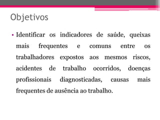 Objetivos 
•Identificarosindicadoresdesaúde,queixasmaisfrequentesecomunsentreostrabalhadoresexpostosaosmesmosriscos, acidentesdetrabalhoocorridos,doençasprofissionaisdiagnosticadas,causasmaisfrequentesdeausênciaaotrabalho.  