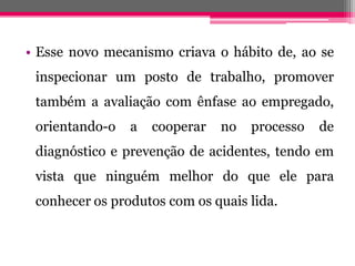 •Essenovomecanismocriavaohábitode,aoseinspecionarumpostodetrabalho,promovertambémaavaliaçãocomênfaseaoempregado, orientando-oacooperarnoprocessodediagnósticoeprevençãodeacidentes,tendoemvistaqueninguémmelhordoqueeleparaconhecerosprodutoscomosquaislida.  
