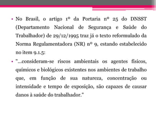 •NoBrasil,oartigo1ºdaPortarianº25doDNSST(DepartamentoNacionaldeSegurançaeSaúdedoTrabalhador)de29/12/1995trazjáotextoreformuladodaNormaRegulamentadora(NR)nº9,estandoestabelecidonoitem9.1.5: 
•"...consideram-seriscosambientaisosagentesfísicos, químicosebiológicosexistentesnosambientesdetrabalhoque,emfunçãodesuanatureza,concentraçãoouintensidadeetempodeexposição,sãocapazesdecausardanosàsaúdedotrabalhador."  