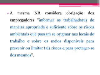 •AmesmaNRconsideraobrigaçãodosempregadores"informarostrabalhadoresdemaneiraapropriadaesuficientesobreosriscosambientaisquepossamseoriginarnoslocaisdetrabalhoesobreosmeiosdisponíveisparapreveniroulimitartaisriscoseparaproteger-sedosmesmos".  