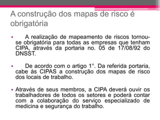 A construção dos mapas de risco é obrigatória 
•Arealizaçãodemapeamentoderiscostornou- seobrigatóriaparatodasasempresasquetenhamCIPA,atravésdaportariano.05de17/08/92doDNSST. 
•Deacordocomoartigo1°.Dareferidaportaria, cabeàsCIPASaconstruçãodosmapasderiscodoslocaisdetrabalho. 
•Atravésdeseusmembros,aCIPAdeveráouvirostrabalhadoresdetodosossetoresepoderácontarcomacolaboraçãodoserviçoespecializadodemedicinaesegurançadotrabalho.  