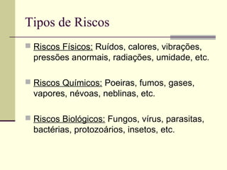 Tipos de Riscos
 Riscos Físicos: Ruídos, calores, vibrações,
  pressões anormais, radiações, umidade, etc.

 Riscos Químicos: Poeiras, fumos, gases,
  vapores, névoas, neblinas, etc.

 Riscos Biológicos: Fungos, vírus, parasitas,
  bactérias, protozoários, insetos, etc.
 
