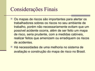 Considerações Finais
 Os mapas de riscos são importantes para alertar os
  trabalhadores sobres os riscos no seu ambiente de
  trabalho, porém não necessariamente evitam que um
  possível acidente ocorra, além de ser feito um mapa
  de risco, seria prudente, com a medidas cabíveis,
  realizar feitos que amenizem ou erradiquem os riscos
  de acidentes.
 Há necessidades de uma melhoria no sistema de
  avaliação e construção do mapa de risco no Brasil.
 