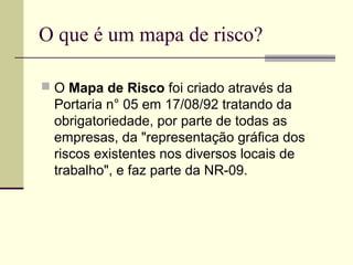 O que é um mapa de risco?

 O Mapa de Risco foi criado através da
  Portaria n° 05 em 17/08/92 tratando da
  obrigatoriedade, por parte de todas as
  empresas, da "representação gráfica dos
  riscos existentes nos diversos locais de
  trabalho", e faz parte da NR-09.
 