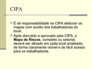 CIPA

 É de responsabilidade na CIPA elaborar os
  mapas com auxilio dos trabalhadores do
  local.
 Após discutido e aprovado pela CIPA, o
  Mapa de Riscos, completo ou setorial,
  deverá ser afixado em cada local analisado,
  de forma claramente visível e de fácil acesso
  para os trabalhadores.
 