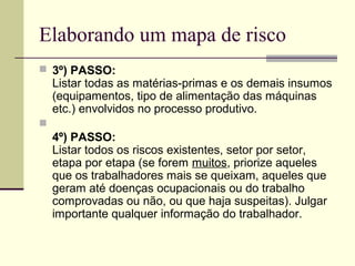 Elaborando um mapa de risco
 3º) PASSO:
    Listar todas as matérias-primas e os demais insumos
    (equipamentos, tipo de alimentação das máquinas
    etc.) envolvidos no processo produtivo.

    4º) PASSO:
    Listar todos os riscos existentes, setor por setor,
    etapa por etapa (se forem muitos, priorize aqueles
    que os trabalhadores mais se queixam, aqueles que
    geram até doenças ocupacionais ou do trabalho
    comprovadas ou não, ou que haja suspeitas). Julgar
    importante qualquer informação do trabalhador.
 