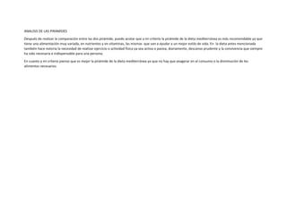 ANALISIS DE LAS PIRAMIDES
Después de realizar la comparación entre las dos pirámide, puedo acotar que a mi criterio la pirámide de la dieta mediterránea es más recomendable ya que
tiene una alimentación muy variada, en nutrientes y en vitaminas, las mismas que van a ayudar a un mejor estilo de vida. En la dieta antes mencionada
también hace notoria la necesidad de realizar ejercicio o actividad física ya sea activa o pasiva, diariamente, descanso prudente y la convivencia que siempre
ha sido necesaria e indispensable para una persona.
En cuanto a mi criterio pienso que es mejor la pirámide de la dieta mediterránea ya que no hay que exagerar en el consumo o la disminución de los
alimentos necesarios
 