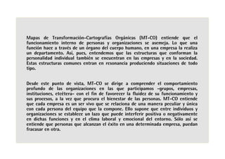 Mapas de Transformación-Cartografías Orgánicas (MT-CO) entiende que el
funcionamiento interno de personas y organizaciones se asemeja. Lo que una
función hace a través de un órgano del cuerpo humano, en una empresa la realiza
un departamento. Así, pues, entendemos que las estructuras que conforman la
personalidad individual también se encuentran en las empresas y en la sociedad.
Estas estructuras comunes entran en resonancia produciendo situaciones de todo
tipo.


Desde este punto de vista, MT-CO se dirige a comprender el comportamiento
profundo de las organizaciones en las que participamos -grupos, empresas,
instituciones, etcétera- con el fin de favorecer la fluidez de su funcionamiento y
sus procesos, a la vez que procura el bienestar de las personas. MT-CO entiende
que cada empresa es un ser vivo que se relaciona de una manera peculiar y única
con cada persona del equipo que la compone. Ello supone que entre individuos y
organizaciones se establece un lazo que puede interferir positiva o negativamente
en dichas funciones y en el clima laboral y emocional del entorno. Sólo así se
entiende que personas que alcanzan el éxito en una determinada empresa, puedan
fracasar en otra.
 