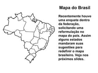Mapa do Brasil Recentemente houve uma enquete dentro da federação, solicitando uma reformulação no mapa do país. Assim alguns estados mandaram suas sugestões para redefinir o mapa brasileiro. Veja nos próximos slides. 