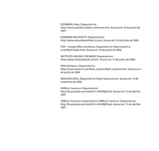 EISENMAN, Peter. Disponível em
http://www.arqchile.cl/peter_eisenman.htm. Acesso em 10 de junho de
2007

EISENMAN ARCHITECTS. Disponível em:
http://www.eisenmanarchitects.com/. Acesso em 18 de junho de 2006

FOA – Foreign Office Architects. Disponível em: http://www.f-o-
a.net/flash/index.html. Acesso em 18 de junho de 2006

INSTITUTO LINA BO E PM BARDI. Disponível em:
http://www.institutobardi.com.br/. Acesso em 15 de junho de 2006.

NOX Architects. Disponível em:
http://www.noxarch.com/flash_content/flash_content.html. Acesso em 1
de junho de 2006

REM KOOLHAAS. Disponível em http://www.oma.nl/ .Acesso em 10 de
novembro de 2006

VARELA, Francisco. Disponível em
http://br.youtube.com/watch?v=HAUNjIDniyk. Acesso em 15 de abril de
2007

VARELA, Francisco. Disponível em VARELA, Francisco. Disponível em
http://br.youtube.com/watch?v=HAUNjIDniyk. Acesso em 15 de abril de
2007
 