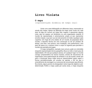 Livro Violeta
O mapa
[representação dinâmica em tempo real]


         Existe uma vasta bibliografia em diferentes áreas, interessada no
estudo dos mapas. Apesar da definição de mapa variar muito em cada
área, há algo em comum em todas elas: mapear é representar alguma
coisa, seja um espaço, um fenômeno ou uma organização corporal. O
mundo da representação é extremamente amplo, já que representar
envolve criação; o que por sua vez está presente em toda e qualquer ação
cognitiva. Um mapa de uma cidade, de um mundo, da população desse
mundo, o desenho técnico de uma construção ou de um produto de
design, uma foto, uma pintura, uma instalação, uma performance, uma
peça de teatro ou a maneira como o corpo se organiza para perceber o
mundo são exemplos de mapas.
         O mapa cartográfico, exemplo mais comum, pode ser entendido
enquanto representação técnica geográfica. Busca-se nele o maior grau de
objetividade a fim de que qualquer pessoa, em qualquer lugar no mundo
consiga compreendê-lo da mesma maneira, através de mecanismos de
organização como padronização de símbolos e uso de escalas; sendo que
para a construção desse mapa torna-se imprescindível seguir regras e
formas pré-determinadas em acordos de opinião, a fim de que o
entendimento da mensagem ou o processo de comunicação seja eficiente.
No entanto, alguns pontos me desagradam neste mapa tão objetivo e pré-
determinado. Prefiro o mapa usado por outras áreas, o mapa enquanto
 