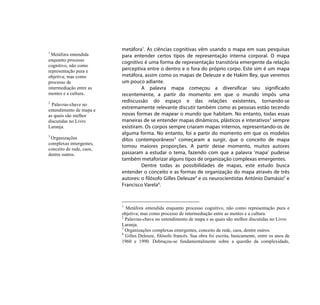 metáfora1. As ciências cognitivas vêm usando o mapa em suas pesquisas
1
 Metáfora entendida       para entender certos tipos de representação interna corporal. O mapa
enquanto processo         cognitivo é uma forma de representação transitória emergente da relação
cognitivo, não como
representação pura e      perceptiva entre o dentro e o fora do próprio corpo. Este sim é um mapa
objetiva; mas como        metáfora, assim como os mapas de Deleuze e de Hakim Bey, que veremos
processo de               um pouco adiante.
intermediação entre as             A palavra mapa começou a diversificar seu significado
mentes e a cultura.       recentemente, a partir do momento em que o mundo impôs uma
2                         rediscussão do espaço e das relações existentes, tornando-se
  Palavras-chave no
entendimento de mapa e
                          extremamente relevante discutir também como as pessoas estão tecendo
as quais são melhor       novas formas de mapear o mundo que habitam. No entanto, todas essas
discutidas no Livro       maneiras de se entender mapas dinâmicos, plásticos e interativos2 sempre
Laranja.                  existiram. Os corpos sempre criaram mapas internos, representando-os de
3
                          alguma forma. No entanto, foi a partir do momento em que os modelos
 Organizações             ditos contemporâneos3 começaram a surgir, que o conceito de mapa
complexas emergentes,
                          tomou maiores proporções. A partir desse momento, muitos autores
conceito de rede, caos,
dentre outros.            passaram a estudar o tema, fazendo com que a palavra ‘mapa’ pudesse
                          também metaforizar alguns tipos de organização complexas emergentes.
                                   Dentre todas as possibilidades de mapas, este estudo busca
                          entender o conceito e as formas de organização do mapa através de três
                          autores: o filósofo Gilles Deleuze4 e os neurocientistas António Damásio5 e
                          Francisco Varela6.


                          1
                            Metáfora entendida enquanto processo cognitivo, não como representação pura e
                          objetiva; mas como processo de intermediação entre as mentes e a cultura.
                          2
                            Palavras-chave no entendimento de mapa e as quais são melhor discutidas no Livro
                          Laranja.
                          3
                            Organizações complexas emergentes, conceito de rede, caos, dentre outros.
                          4
                            Gilles Deleuze, filósofo francês. Sua obra foi escrita, basicamente, entre os anos de
                          1960 e 1990. Debruçou-se fundamentalmente sobre a questão da complexidade,
 