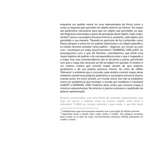 enquanto um padrão neural ou uma representação da forma como o
corpo se organiza para perceber um objeto externo ou interno7. Os mapas
são parâmetros necessários para que um objeto seja percebido, ou seja,
são diagramas executados a partir da percepção desse objeto. Cada corpo-
cérebro8 possui sua própria estrutura interna e, portanto, cada objeto será
percebido a sua maneira. “Quando as partículas de luz conhecidas como
fótons atingem a retina em um padrão relacionado a um objeto específico,
as células nervosas ativadas nesse padrão – digamos, um círculo ou uma
cruz – constituem um mapa neural transitório.” (DAMÁSIO, 1999, p.407). Se
prosseguirmos com o que diz Damásio, entenderemos que existe uma
noção legítima de padrão e de correspondência entre o que é mapeado e
o mapa, mas essa correspondência não se dá ponto a ponto, permitindo
com que o mapa não necessite ser fiel ao objeto em questão. O cérebro é
um sistema criativo que constrói mapas através de seus próprios
parâmetros e de sua própria estrutura interna. Ao invés de refletir
‘fielmente’ o ambiente que o circunda, cada cérebro constrói mapas desse
ambiente usando seus próprios parâmetros e sua própria estrutura interna,
criando assim, em certo sentido, um mundo único. Isso não se estabelece
como um problema já que enxergar o mundo por metáforas é inevitável
(LAKOFF e JOHNSON, 1999). Podemos dizer, então, que construir mapas é
construir representações. No entanto, é preciso esclarecer o significado da
palavra representação.

Estamos acostumados com uma forma de entender representação que
foge um pouco a maneira como os autores citados neste texto a
entendem. É difícil no começo entender o que muda, o que eles tanto

7
 Trabalharemos aqui nessa pesquisa somente com a percepção de objetos externos.
8
  Importante frisar a relação entre corpo, mente e cérebro. Em qualquer momento
deste estudo, ao se falar de corpo, inevitavelmente estaremos falando juntamente de
cérebro e mente.
 