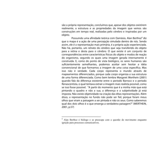 são a própria representação, concluímos que, apesar dos objetos existirem
realmente, a estrutura e as propriedades da imagem que vemos são
construções em tempo real, realizadas pelo cérebro e inspiradas por um
objeto.
          Possuindo uma afinidade teórica com Damásio, Alan Berthoz9 diz
que o mapa é a ação de uma percepção simulada dentro de nós. Sendo
assim, ele é a representação mais primária, é a própria ação experienciada.
Não há, portanto, um retrato do cérebro que seja transferido do objeto
para a retina e desta para o cérebro. O que existe é um conjunto de
correspondências entre características físicas do objeto e modos de reação
do organismo, segundo os quais uma imagem gerada internamente é
construída. E, como do ponto de vista biológico, os seres humanos são
suficientemente semelhantes, podemos aceitar sem hesitar a idéia
convencional de que formamos a imagem de uma coisa específica. Mas
isso não é verdade. Cada corpo representa o mundo através de
mapeamentos diferenciados, porque cada corpo organiza a sua estrutura
de uma forma diferenciada. Como bem lembra Margaret Werthein (2001)
quando fala da diferença existente entre o período Barroco e o período
Renascentista, o qual tentava extrair a imagem mais realista possível, como
se isso fosse possível. “A partir do momento que é a minha mão que está
pintando o quadro e não a sua, a diferença e a subjetividade já está
imposta. Não existe objetividade na criação das ditas representações. Além
disso, a representação no fundo não pode ser fiel, porque foram meus
olhos que viram a paisagem a ser pintada e não os seus. Como saberemos
qual dos dois olhos é o que enxerga a verdadeira paisagem?” (WERTHEIN,
2001, p.57)



9
  Alan Berthoz é biólogo e se preocupa com a questão do movimento enquanto
ignição para processos comunicativos.
 