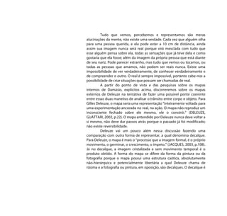 Tudo que vemos, percebemos e representamos são meras
alucinações da mente, não existe uma verdade. Cada vez que alguém olha
para uma pessoa querida, e ela pode estar a 10 cm de distância, ainda
assim sua imagem nunca será real porque virá mesclada com tudo que
esse alguém pensa sobre ela, todas as sensações que já teve dela e como
gostaria que ela fosse; além da imagem da própria pessoa que está diante
de seu nariz. Pode parecer estranho, mas tudo que vemos ou tocamos, ou
todas as pessoas que amamos, não podem ser reais nunca. Existe uma
impossibilidade de ver verdadeiramente, de conhecer verdadeiramente e
de compreender o outro. O real é sempre impossível, portanto cabe-nos a
possibilidade de criar situações que possam ser chamadas de real.
         A partir do ponto de vista e das pesquisas sobre os mapas
internos de Damásio, explícitos acima, discorreremos sobre os mapas
externos de Deleuze na tentativa de fazer uma possível ponte coerente
entre essas duas maneiras de analisar o trânsito entre corpo e objeto. Para
Gilles Deleuze, o mapa seria uma representação “inteiramente voltada para
uma experimentação ancorada no real, na ação. O mapa não reproduz um
inconsciente fechado sobre ele mesmo, ele o constrói.” (DELEUZE,
GUATTARI, 2002, p.22). O mapa entendido por Deleuze nunca deve voltar a
si mesmo, não deve dar passos atrás porque o passado já foi modificado;
não existe reversibilidade.
         Deleuze vai um pouco além nessa discussão fazendo uma
comparação com outra forma de representar, a qual denomina decalque.
Para Deleuze, o mapa é mais o “processo que a imagem formal, é o próprio
movimento, o germinar, o crescimento, o ímpeto.” (JACQUES, 2003, p.108).
Já no decalque, a imagem cristalizada e sem movimento temporal é o
produto obtido. A forma do mapa se difere da forma da pintura ou da
fotografia porque o mapa possui uma estrutura caótica, absolutamente
não-hierárquica e potencialmente libertária a qual Deleuze chama de
rizoma e a fotografia ou pintura, em oposição, são decalques. O decalque é
 