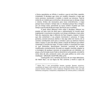 a forma reprodutiva ao infinito, é recalcar o que já está feito, repetido,
cristalizado. O decalque age como um modelo, enquanto o mapa age
como processo, revertendo o modelo e criando sua estrutura. Trata-se
então de um modelo que se entranha, e do processo que se alonga, rompe
e retoma. Ambos são necessários para nosso entendimento, o mapa
porque busca sempre o tempo real, e o decalque porque fixa a imagem
por um tempo maior, permitindo ao nosso cérebro visualizar por mais
tempo o que foi decalcado do mapa. São forças que se auxiliam.
          A partir dessa diferença entre mapa e decalque, Deleuze nos
propõe um jeito novo de olhar para a representação no mundo atual,
englobando o movimento constante e um tempo simultâneo e mais veloz.
Para ele, representar algo é diferente de fixar imagens, mapear é deixar
que elas contenham o seu próprio movimento e processo. O mapa,
portanto, constrói estruturas abertas e não algo sobre ele mesmo, ele se
constrói, contribuindo assim para a conexão e para sua abertura máxima
sobre o espaço. E, para não deixar calada a citação de Deleuze que melhor
contempla o conceito de mapa: “O mapa é aberto, é conectável em todas
as suas dimensões, desmontável, reversível, suscetível de receber
modificações constantemente. Ele pode ser rasgado, revertido, adaptar-se
a montagens de qualquer natureza, ser preparado por um indivíduo, um
grupo, uma formação social. Pode-se desenhá-lo numa parede, concebê-lo
como obra de arte, construí-lo como uma ação política ou como uma
meditação.” (DELEUZE e GUATTARI, 2002, p.42).
          Continuando com a tentativa de busca de um mapa deleuziano,
diz Hakim Bey10, na sua lógica da TAZ: somente a mente é capaz de


10
   Hakim Bey é uma personalidade bastante inusitada. Bastante misterioso,
considerado por alguns como profeta do caos ou um filósofo político atual. Criou um
conceito bastante conhecido, a Zona Autônoma Temporária (TAZ), zona esta onde
fenômenos emergentes e temporários, independentes do controle político e intelectual
 