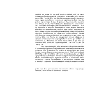produzir um mapa 1:1, tão real quanto o próprio real. Os mapas
representam formas móveis de construção e organização, ações a serem
construídas. É através deles que desenhamos nossas conexões, alongamos
nosso espaço e atualizamos nosso modo organizacional. Se o mapa é a
própria representação da ação de perceber algo, representar (ou como
diria Deleuze, ter um pensamento ou uma idéia de alguma coisa) é recriar
essa coisa como se fosse pela primeira vez, colocando em cheque a visão
de representação enquanto reprodução do objeto externo. Deleuze e
Guattari (1992) entendem que o mundo, assim como a nossa mente, é
puro caos e aceitar que um mundo pré-estabelecido (ou pré-representado)
não existe é difícil porque nos coloca numa posição dolorosa. “Nada é
mais doloroso, mais angustiante do que um pensamento que escapa a si
mesmo, idéias que fogem, que desaparecem apenas esboçadas, já
corroídas pelo esquecimento ou precipitadas em outras, que também não
dominamos. (...) Perdemos sem cessar nossas idéias. É por isso que
queremos tanto agarrar-nos a opiniões prontas.” (DELEUZE e GUATTARI,
1992, p.259).
          Estes questionamentos sobre a representação sempre povoaram
a mente dos pensadores, afinal representar é um processo extremamente
antigo na linha da evolução. No entanto, a representação, até pouco
tempo, era entendida somente por dois pontos de vista. Francisco Varela
(2001) faz um breve histórico sobre essas formas de estudar um objeto,
agregando a elas uma terceira maneira de se pensar a representação. Essa
terceira forma de enxergar o objeto de estudo vai ao encontro aos mapas
de Damásio e Deleuze. Segundo Varela, os dois processos existentes eram
o realismo e o idealismo. Ainda hoje eles são utilizadas, embora já bastante



podem surgir. Zona que se caracteriza por movimentos efêmeros e cuja principal
identidade é não ter um líder ou uma estrutura hierárquica.
 