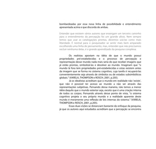 bombardeadas por essa nova linha de possibilidade e entendimento
apresentada acima e que discorda de ambas.

Entender que existem vários autores que enxergam um terceiro caminho
para o entendimento da percepção foi um grande alívio. Nem sempre
temos que usar as catalogações prontas, devemos usá-las como mais
liberdade. É normal para o pesquisador se sentir mais bem amparado
escolhendo uma linha de pensamento, mas, entender que não precisamos
excluir nenhuma delas, é o grande aprendizado da pesquisa complexa.

         Os realistas apostam na idéia de que o mundo possui
propriedades pré-estabelecidas e o processo de percepção e
representação desse mundo nada mais seria do que receber imagens que
já estão prontas, simbolizá-las e devolver ao mundo. Imaginam que “o
mundo lá fora tem propriedades pré-estabelecidas e estas existem antes
da imagem que se forma no sistema cognitivo, cuja tarefa é recuperá-las
convenientemente seja através de símbolos ou de estados subsimbólicos
globais.” (VARELA, THOMPSON e ROSCH, 2001, p.205).
         Já os idealistas acreditam que o mundo em realidade não ‘existe’,
que não é possível ter acesso ao mundo a não ser através das
representações subjetivas. Pensando dessa maneira, não temos a menor
idéia daquilo que o mundo exterior seja, exceto que é uma criação interna
de todos os corpos. Pensando através desse ponto de vista, “o sistema
cognitivo projeta o seu próprio mundo e a realidade aparente deste
mundo é meramente uma reflexão de leis internas do sistema.” (VARELA,
THOMPSON e ROSCH, 2001, p.205).
         Essas duas visões se distanciam bastante do enfoque da pesquisa,
já que os autores aqui estudados acreditam que a percepção se encontra
 