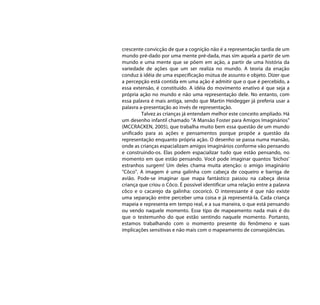 crescente convicção de que a cognição não é a representação tardia de um
mundo pré-dado por uma mente pré-dada, mas sim aquela a partir de um
mundo e uma mente que se põem em ação, a partir de uma história da
variedade de ações que um ser realiza no mundo. A teoria da enação
conduz à idéia de uma especificação mútua de assunto e objeto. Dizer que
a percepção está contida em uma ação é admitir que o que é percebido, a
essa extensão, é constituído. A idéia do movimento enativo é que seja a
própria ação no mundo e não uma representação dele. No entanto, com
essa palavra é mais antiga, sendo que Martin Heidegger já preferia usar a
palavra a-presentação ao invés de representação.
         Talvez as crianças já entendam melhor este conceito ampliado. Há
um desenho infantil chamado “A Mansão Foster para Amigos Imaginários"
(MCCRACKEN, 2005), que trabalha muito bem essa questão de um mundo
unificado para as ações e pensamentos porque propõe a questão da
representação enquanto própria ação. O desenho se passa numa mansão,
onde as crianças espacializam amigos imaginários conforme vão pensando
e construindo-os. Elas podem espacializar tudo que estão pensando, no
momento em que estão pensando. Você pode imaginar quantos ‘bichos’
estranhos surgem! Um deles chama muita atenção: o amigo imaginário
"Côco". A imagem é uma galinha com cabeça de coqueiro e barriga de
avião. Pode-se imaginar que mapa fantástico passou na cabeça dessa
criança que criou o Côco. É possível identificar uma relação entre a palavra
côco e o cacarejo da galinha: cocoricó. O interessante é que não existe
uma separação entre perceber uma coisa e já representá-la. Cada criança
mapeia e representa em tempo real, e a sua maneira, o que está pensando
ou vendo naquele momento. Esse tipo de mapeamento nada mais é do
que o testemunho do que estão sentindo naquele momento. Portanto,
estamos trabalhando com o momento presente do fenômeno e suas
implicações sensitivas e não mais com o mapeamento de conseqüências.
 