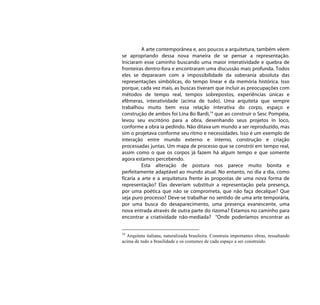 A arte contemporânea e, aos poucos a arquitetura, também vêem
se apropriando dessa nova maneira de se pensar a representação.
Iniciaram esse caminho buscando uma maior interatividade e quebra de
fronteiras dentro-fora e encontraram uma discussão mais profunda. Todos
eles se depararam com a impossibilidade da soberania absoluta das
representações simbólicas, do tempo linear e da memória histórica. Isso
porque, cada vez mais, as buscas tiveram que incluir as preocupações com
métodos de tempo real, tempos sobrepostos, experiências únicas e
efêmeras, interatividade (acima de tudo). Uma arquiteta que sempre
trabalhou muito bem essa relação interativa do corpo, espaço e
construção de ambos foi Lina Bo Bardi,14 que ao construir o Sesc Pompéia,
levou seu escritório para a obra, desenhando seus projetos in loco,
conforme a obra ia pedindo. Não ditava um mundo a ser reproduzido, mas
sim o projetava conforme seu ritmo e necessidades. Isso é um exemplo de
interação entre mundo externo e interno, construção e criação
processadas juntas. Um mapa de processo que se constrói em tempo real,
assim como o que os corpos já fazem há algum tempo e que somente
agora estamos percebendo.
          Esta alteração de postura nos parece muito bonita e
perfeitamente adaptável ao mundo atual. No entanto, no dia a dia, como
ficaria a arte e a arquitetura frente às propostas de uma nova forma de
representação? Elas deveriam substituir a representação pela presença,
por uma poética que não se comprometa, que não faça decalque? Que
seja puro processo? Deve-se trabalhar no sentido de uma arte temporária,
por uma busca do desaparecimento, uma presença evanescente, uma
nova entrada através de outra parte do rizoma? Estamos no caminho para
encontrar a criatividade não-mediada? “Onde poderíamos encontrar as


14
  Arquiteta italiana, naturalizada brasileira. Construiu importantes obras, ressaltando
acima de tudo a brasilidade e os costumes de cada espaço a ser construído.
 