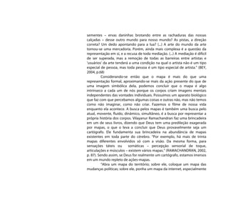 sementes – ervas daninhas brotando entre as rachaduras das nossas
calçadas – desse outro mundo para nosso mundo? As pistas, a direção
correta? Um dedo apontando para a lua? (...) A arte do mundo da arte
tornou-se uma mercadoria. Porém, ainda mais complexa é a questão da
representação em si, e a recusa de toda mediação. (...) A mediação é difícil
de ser superada, mas a remoção de todas as barreiras entre artistas e
‘usuários’ da arte tenderá a uma condição na qual o artista não é um tipo
especial de pessoa, mas toda pessoa é um tipo especial de artista.” (BEY,
2004, p.68)
          Considerando-se então que o mapa é mais do que uma
representação formal, aproximando-se mais da ação presente do que de
uma imagem simbólica dela, podemos concluir que o mapa é algo
intrínseco a cada um de nós porque os corpos criam imagens mentais
independentes das vontades individuais. Possuímos um aparato biológico
que faz com que percebamos algumas coisas e outras não, mas não temos
como não imaginar, como não criar. Fazemos o filme de nossa vida
enquanto ela acontece. A busca pelos mapas é também uma busca pelo
atual, movente, fluído, dinâmico, simultâneo, é a busca por representar a
própria história dos corpos. Vilayanur Ramachandran faz uma brincadeira
em um de seus livros, dizendo que Deus tem uma predileção exagerada
por mapas, o que o leva a concluir que Deus provavelmente seja um
cartógrafo. Ele fundamenta sua brincadeira na abundância de mapas
existentes em toda parte do cérebro. “Por exemplo, há mais de trinta
mapas diferentes envolvidos só com a visão. Da mesma forma, para
sensações táteis ou       somáticas – percepção sensorial de toque,
articulações e músculos – existem vários mapas.” (RAMACHANDRAN, 2002,
p. 87). Sendo assim, se Deus for realmente um cartógrafo, estamos imersos
em um mundo repleto de ações-mapas.
          “Abra um mapa do território; sobre ele, coloque um mapa das
mudanças políticas; sobre ele, ponha um mapa da internet, especialmente
 
