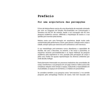 Prefácio
Por uma arquitetura das percepções

O livro de Heloisa Neves nasceu de uma dissertação de mestrado orientada
por mim no Programa de Estudos Pós-Graduados em Comunicação e
Semiótica da PUC-SP. No entanto, desde a sua concepção não foi uma
pesquisa acadêmica comum, refletindo a inquietação da autora e a sua
aptidão para transitar pelas bordas.

Heloisa conta com uma formação em arquitetura, desde muito cedo
contaminada pela performance. Assim, para pensar a relação entre corpo e
cidade, sempre optou por exercícios anti-cartesianos e anti-narcísicos.

A sua metodologia anti-cartesiana nunca abandonou a capacidade de
duvidar, tão cara a Descartes, no entanto, a fez trocar a prancheta, os
esquemas racionais pré-estabelecidos e as regras habituais da pesquisa
acadêmica pela experiência in vivo, pautada pela percepção do corpo e
pelos seus modos de (quase) representação nos diversos ambientes por
onde decidiu trafegar.

Particularmente interessada nos processos tradutórios das sonoridades do
corpo, transformou a sua pesquisa em um jogo criativo e lúdico acerca das
complexas relações entre tempo e espaço, traduzindo a espacialidade em
musicalidade, os espaços em territórios, e o habitar em presentificar.

Se considero também a sua pesquisa como “anti-narcísica”, é no sentido
proposto pelo antropólogo Viveiros de Castro. Este tem buscado uma
 