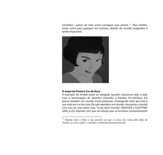 vermelho”, apesar de nem assim conseguir essa proeza 15. Para Amélie,
assim como para qualquer ser humano, desistir do mundo imaginário é
tarefa impossível.




O mapa da Pantera Cor de Rosa
O exemplo de Amélie pode ser alargado quando colocamos lado a lado
com o personagem de desenho animado, a Pantera Cor-de-Rosa. Ela
possui também um mundo muito particular, enxergando tudo que está à
sua volta em cor-de-rosa. Ela não reproduz um mundo, mas pinta o mundo
com sua cor, rosa sobre rosa, “é seu devir-mundo” (DELEUZE e GUATTARI,
2002, p.25), fazendo com que um desejo que se encontra constantemente

15
  Durante todo o filme e nas ocasiões em que as cenas são vistas pelo olhar de
Amélie, as cores verde e vermelho se destacam perceptivamente.
 