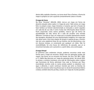 dentro dela, exploda a barreira, e se torne atual. Para a Pantera, a forma do
mapa é a própria cor com a qual ela constantemente colore o mundo.

O mapa da Carne
No filme “Amnésia” (NOLAN, 2002), tem-se um mapa em forma de
desenho tatuado sobre a pele, é o ‘mapa da carne’. Nele vemos um mapa
feito no próprio corpo, mapa interativo e mutante, que tem a função de
fazer lembrar ao homem desmemoriado as instruções a serem seguidas
em cada dia de sua vida. E como muitas das informações desse homem
ficam esquecidas como rastros perdidos, nota-se que ele brinca de
possibilidades de vida, brinca de a cada dia escolher uma entrada
diferente. Constata-se aqui um mapa que se atualiza diariamente através
das tatuagens, decalques de uma representação imagética. Um mapa que
não deixa rastro. Uma clara relação de tempos é exposta já que o homem
não tem uma seqüência linear de sua história, vive do descontínuo, vive
em diversos tempos, se conectando por qualquer um deles. Não há
reversibilidade, há uma busca de referências do passado, que já se
encontram borradas com o presente e, a partir delas, uma continuação.

O mapa Virtual
Se partirmos para ambientes virtuais, podemos encontrar ainda mais
formas para o mapa do encontro. Desde rotas de operações piratas até
mapas cuja forma vai ao encontro de fractais. No livro TAZ (BEY, 2005,
p.11), Hakim Bey descreve um ‘mapa de operação pirata’. No século XVIII,
os piratas e corsários montaram uma rede de informações sobre o globo
que funcionava de forma admirável. Essa rede se formava por ilhas,
esconderijos secretos onde os navios piratas podiam se abastecer com
água e alimento, e assim continuar vivendo por entre as brechas do
mundo. Os assassins (seita muçulmana que no século XI assassinava líderes
cristãos), também descrito por Bey, criaram um ‘mapa do mundo paralelo’.
 