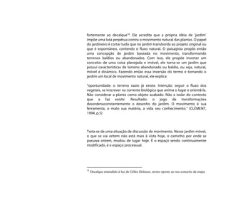 fortemente ao decalque18. Ele acredita que a própria idéia de ‘jardim’
impõe uma luta perpétua contra o movimento natural das plantas. O papel
do jardineiro é cortar tudo que no jardim transborda ao projeto original ou
que é espontâneo, contendo o fluxo natural. O paisagista propôs então
uma concepção de jardim baseada no movimento, transformando
terrenos baldios ou abandonados. Com isso, ele propõe inverter um
conceito: de uma coisa planejada e imóvel, ele torna-se um jardim que
possui características de terreno abandonado ou baldio, ou seja, natural,
móvel e dinâmico. Fazendo então essa inversão do termo e tornando o
jardim um local de movimento natural, ele explica:

“oportunidade: o terreno vazio já existe. Intenção: seguir o fluxo dos
vegetais, se inscrever na corrente biológica que anima o lugar e orientá-la.
Não considerar a planta como objeto acabado. Não a isolar do contexto
que a faz existir. Resultado: o jogo de transformações
desordenaconstantemente o desenho do jardim. O movimento é sua
ferramenta, o mato sua matéria, a vida seu conhecimento.” (CLÉMENT,
1994, p.5)



Trata-se de uma situação de discussão de movimento. Nesse jardim móvel,
o que se via ontem não está mais à vista hoje, o caminho por onde se
passava ontem, mudou de lugar hoje. É o espaço sendo continuamente
modificado, é o espaço processual.




18
     Decalque entendido à luz de Gilles Deleuze, termo oposto ao seu conceito de mapa.
 