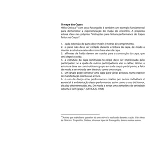 O mapa das Capas
Hélio Oiticica19 com seus Parangolés é também um exemplo fundamental
para demonstrar a experienciação do mapa do encontro. A proposta
estava clara nas próprias “Instruções para feitura-performance de Capas
Feitas no Corpo”:

1. cada extensão de pano deve medir 3 metros de comprimento.
2. o pano não deve ser cortado durante a feitura da capa, de modo a
manter a estrutura-extensão como base viva da capa.
3. alfinetes de fralda devem ser usados para a construção da capa, que
será depois cosida.
4. a estrutura da capa-construída-no-corpo deve ser improvisada pelo
participador; se a ajuda de outros participadores vier a calhar, ótimo; a
estrutura deve ser construída em grupo em cada corpo participante, e feita
de modo a ser retirada sem destruir, como uma roupa.
5. um grupo pode construir uma capa para várias pessoas, numa espécie
de manifestação coletiva ao ar livre.
6. o uso da dança e/ou performances criadas por outros indivíduos é
essencial à ambientação dessa performance: assim como o uso do humor,
do play desinteressado, etc. De modo a evitar uma atmosfera de seriedade
soturna e sem graça “. (OITICICA, 1968)




19
 Artista que trabalhava questões da arte móvel e realizada durante a ação. São obras
de Oiticica: Tropicália, Ninhos, diversos tipos de Parangolés, dentre muitos outros.
 